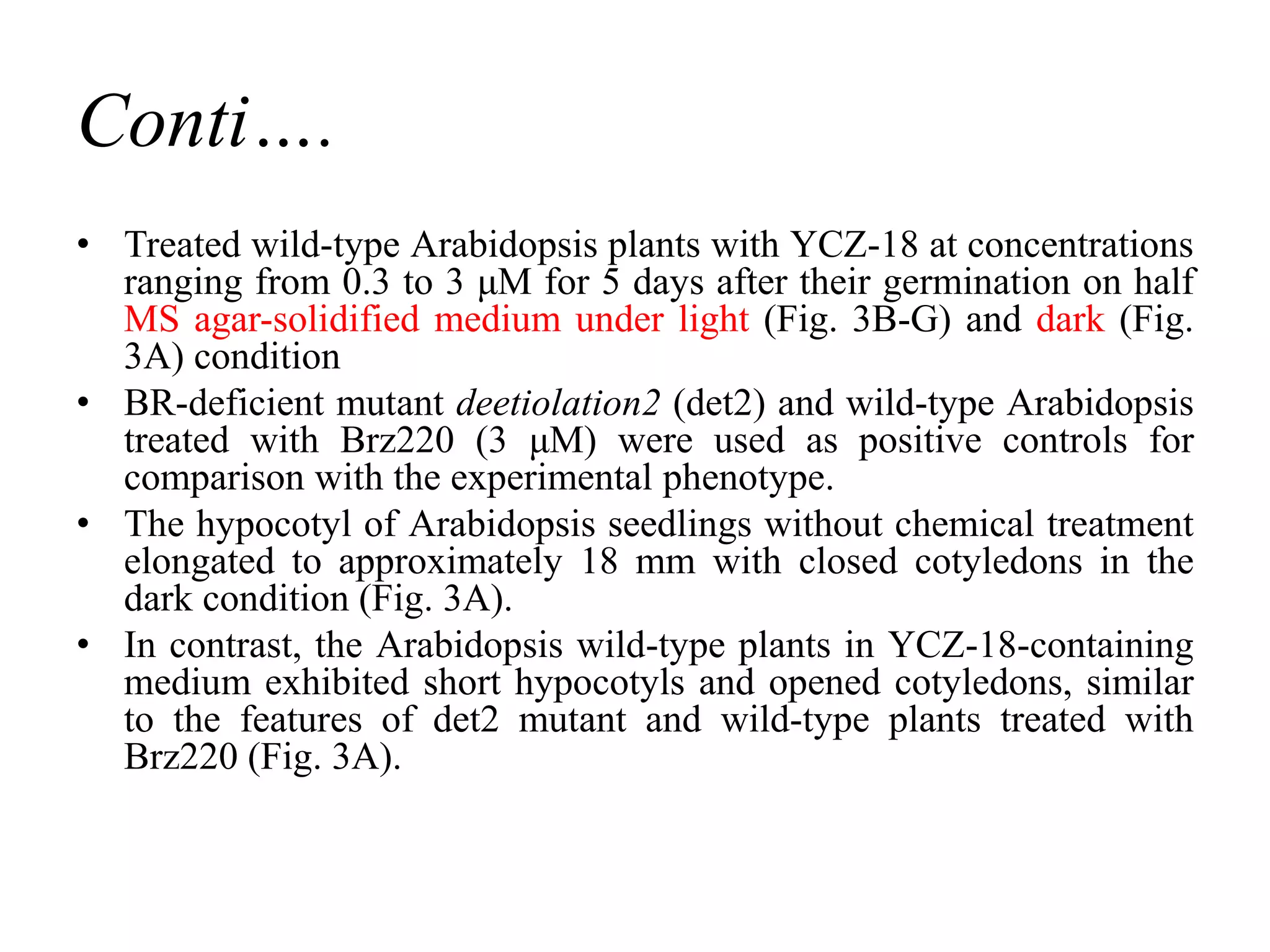 Conti….
• Treated wild-type Arabidopsis plants with YCZ-18 at concentrations
ranging from 0.3 to 3 μM for 5 days after their germination on half
MS agar-solidified medium under light (Fig. 3B-G) and dark (Fig.
3A) condition
• BR-deficient mutant deetiolation2 (det2) and wild-type Arabidopsis
treated with Brz220 (3 μM) were used as positive controls for
comparison with the experimental phenotype.
• The hypocotyl of Arabidopsis seedlings without chemical treatment
elongated to approximately 18 mm with closed cotyledons in the
dark condition (Fig. 3A).
• In contrast, the Arabidopsis wild-type plants in YCZ-18-containing
medium exhibited short hypocotyls and opened cotyledons, similar
to the features of det2 mutant and wild-type plants treated with
Brz220 (Fig. 3A).
 