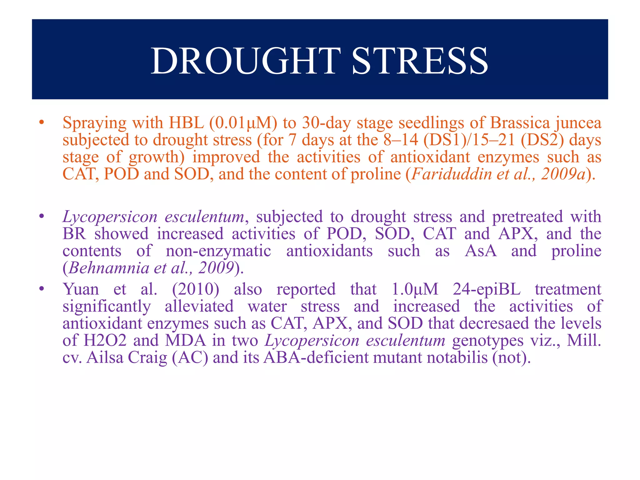 DROUGHT STRESS
• Spraying with HBL (0.01μM) to 30-day stage seedlings of Brassica juncea
subjected to drought stress (for 7 days at the 8–14 (DS1)/15–21 (DS2) days
stage of growth) improved the activities of antioxidant enzymes such as
CAT, POD and SOD, and the content of proline (Fariduddin et al., 2009a).
• Lycopersicon esculentum, subjected to drought stress and pretreated with
BR showed increased activities of POD, SOD, CAT and APX, and the
contents of non-enzymatic antioxidants such as AsA and proline
(Behnamnia et al., 2009).
• Yuan et al. (2010) also reported that 1.0μM 24-epiBL treatment
significantly alleviated water stress and increased the activities of
antioxidant enzymes such as CAT, APX, and SOD that decresaed the levels
of H2O2 and MDA in two Lycopersicon esculentum genotypes viz., Mill.
cv. Ailsa Craig (AC) and its ABA-deficient mutant notabilis (not).
 