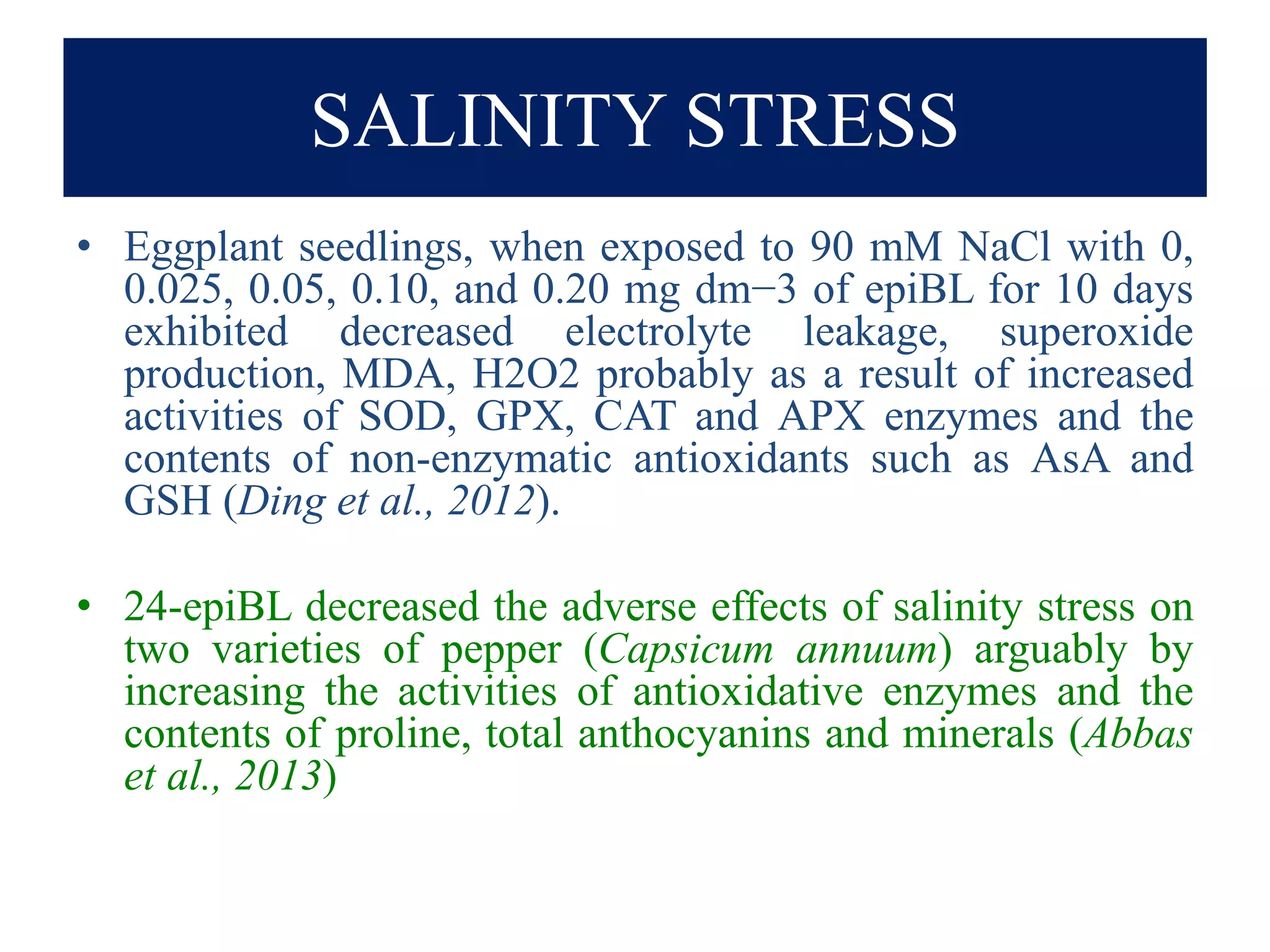 SALINITY STRESS
• Eggplant seedlings, when exposed to 90 mM NaCl with 0,
0.025, 0.05, 0.10, and 0.20 mg dm−3 of epiBL for 10 days
exhibited decreased electrolyte leakage, superoxide
production, MDA, H2O2 probably as a result of increased
activities of SOD, GPX, CAT and APX enzymes and the
contents of non-enzymatic antioxidants such as AsA and
GSH (Ding et al., 2012).
• 24-epiBL decreased the adverse effects of salinity stress on
two varieties of pepper (Capsicum annuum) arguably by
increasing the activities of antioxidative enzymes and the
contents of proline, total anthocyanins and minerals (Abbas
et al., 2013)
 