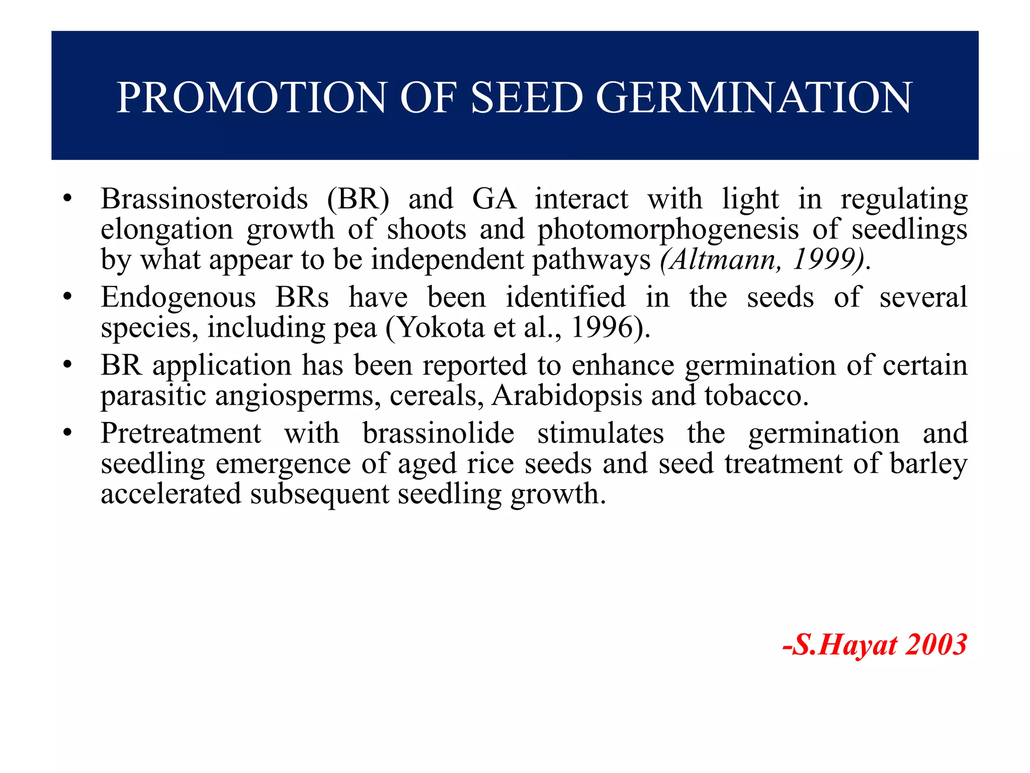 PROMOTION OF SEED GERMINATION
• Brassinosteroids (BR) and GA interact with light in regulating
elongation growth of shoots and photomorphogenesis of seedlings
by what appear to be independent pathways (Altmann, 1999).
• Endogenous BRs have been identified in the seeds of several
species, including pea (Yokota et al., 1996).
• BR application has been reported to enhance germination of certain
parasitic angiosperms, cereals, Arabidopsis and tobacco.
• Pretreatment with brassinolide stimulates the germination and
seedling emergence of aged rice seeds and seed treatment of barley
accelerated subsequent seedling growth.
-S.Hayat 2003
 