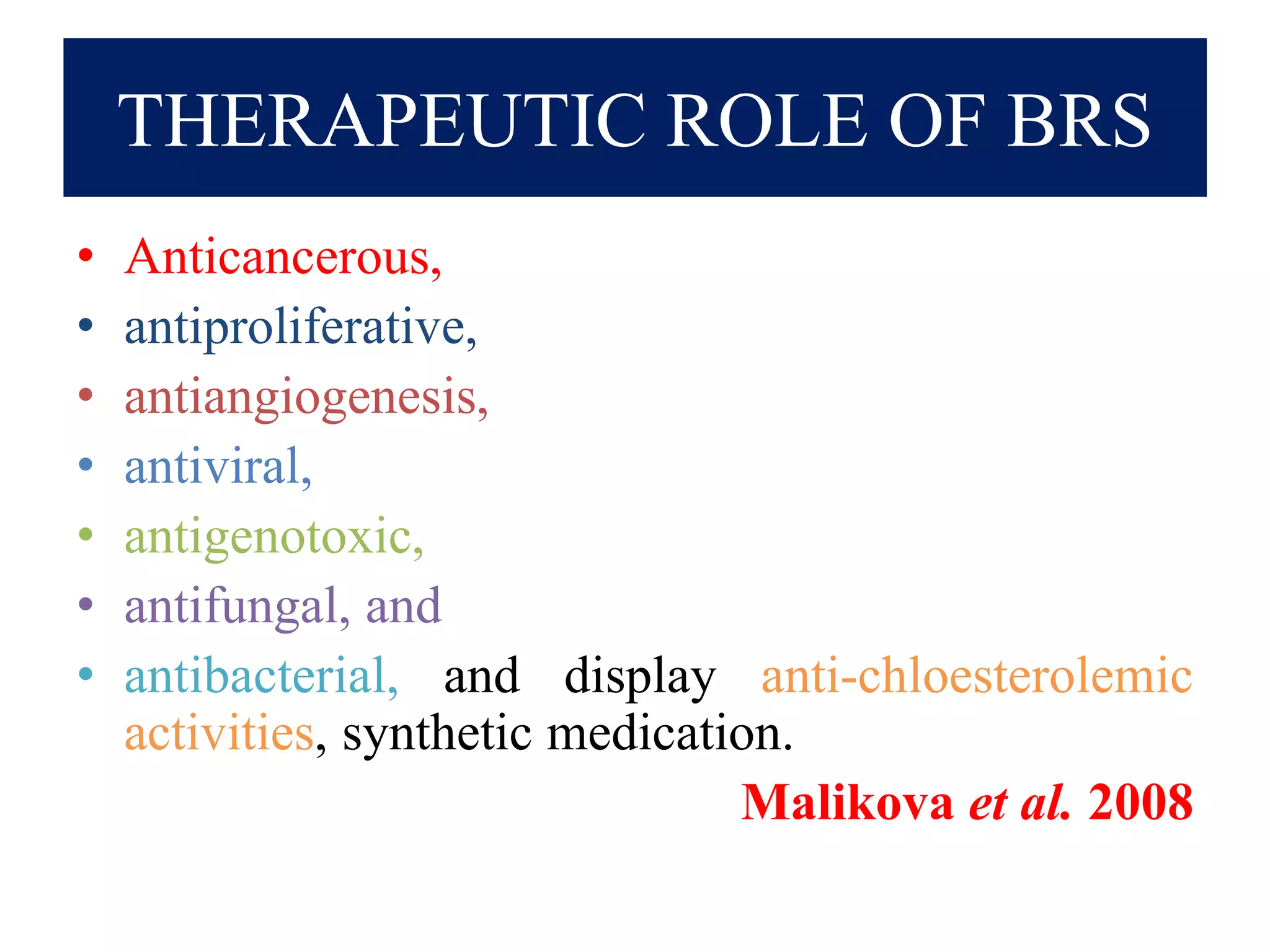 THERAPEUTIC ROLE OF BRS
• Anticancerous,
• antiproliferative,
• antiangiogenesis,
• antiviral,
• antigenotoxic,
• antifungal, and
• antibacterial, and display anti-chloesterolemic
activities, synthetic medication.
Malikova et al. 2008
 