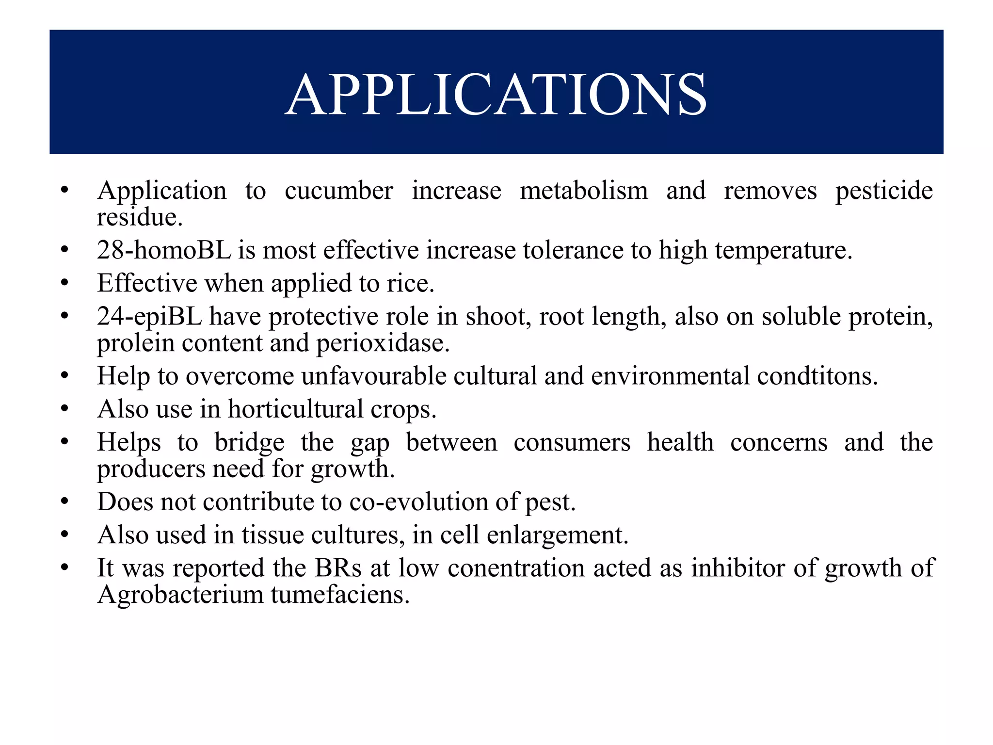 APPLICATIONS
• Application to cucumber increase metabolism and removes pesticide
residue.
• 28-homoBL is most effective increase tolerance to high temperature.
• Effective when applied to rice.
• 24-epiBL have protective role in shoot, root length, also on soluble protein,
prolein content and perioxidase.
• Help to overcome unfavourable cultural and environmental condtitons.
• Also use in horticultural crops.
• Helps to bridge the gap between consumers health concerns and the
producers need for growth.
• Does not contribute to co-evolution of pest.
• Also used in tissue cultures, in cell enlargement.
• It was reported the BRs at low conentration acted as inhibitor of growth of
Agrobacterium tumefaciens.
 