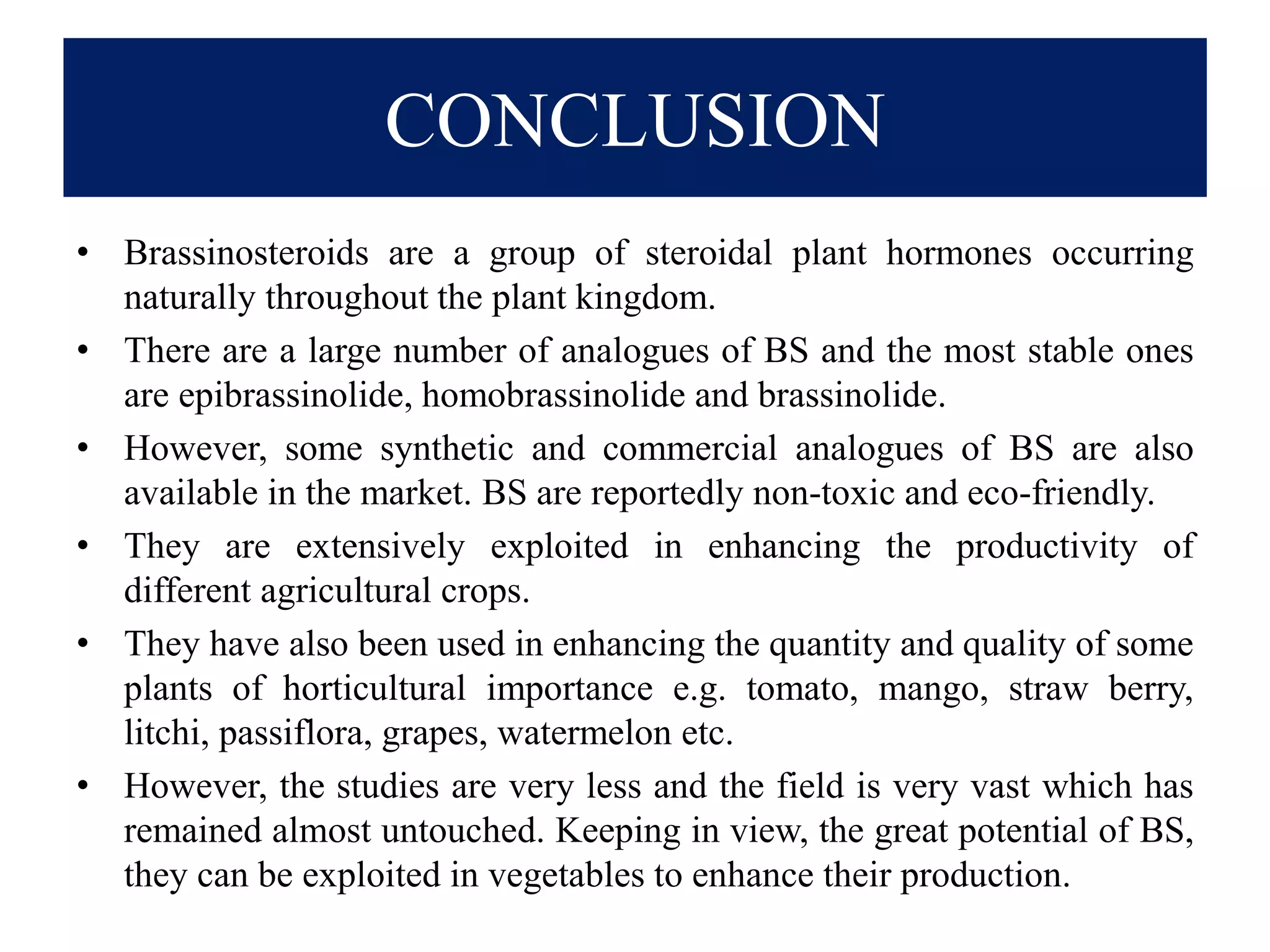 CONCLUSION
• Brassinosteroids are a group of steroidal plant hormones occurring
naturally throughout the plant kingdom.
• There are a large number of analogues of BS and the most stable ones
are epibrassinolide, homobrassinolide and brassinolide.
• However, some synthetic and commercial analogues of BS are also
available in the market. BS are reportedly non-toxic and eco-friendly.
• They are extensively exploited in enhancing the productivity of
different agricultural crops.
• They have also been used in enhancing the quantity and quality of some
plants of horticultural importance e.g. tomato, mango, straw berry,
litchi, passiflora, grapes, watermelon etc.
• However, the studies are very less and the field is very vast which has
remained almost untouched. Keeping in view, the great potential of BS,
they can be exploited in vegetables to enhance their production.
 