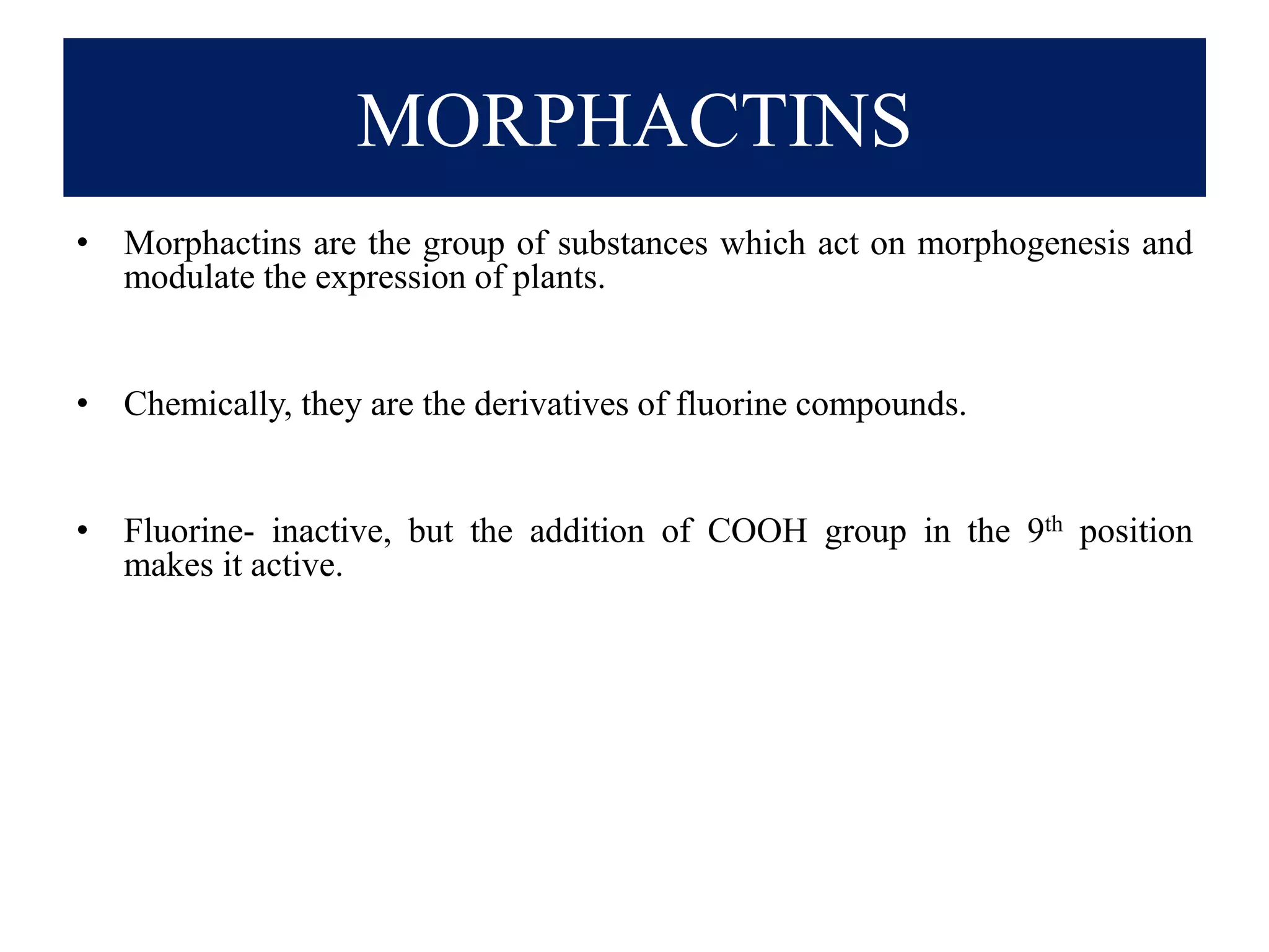 MORPHACTINS
• Morphactins are the group of substances which act on morphogenesis and
modulate the expression of plants.
• Chemically, they are the derivatives of fluorine compounds.
• Fluorine- inactive, but the addition of COOH group in the 9th position
makes it active.
 