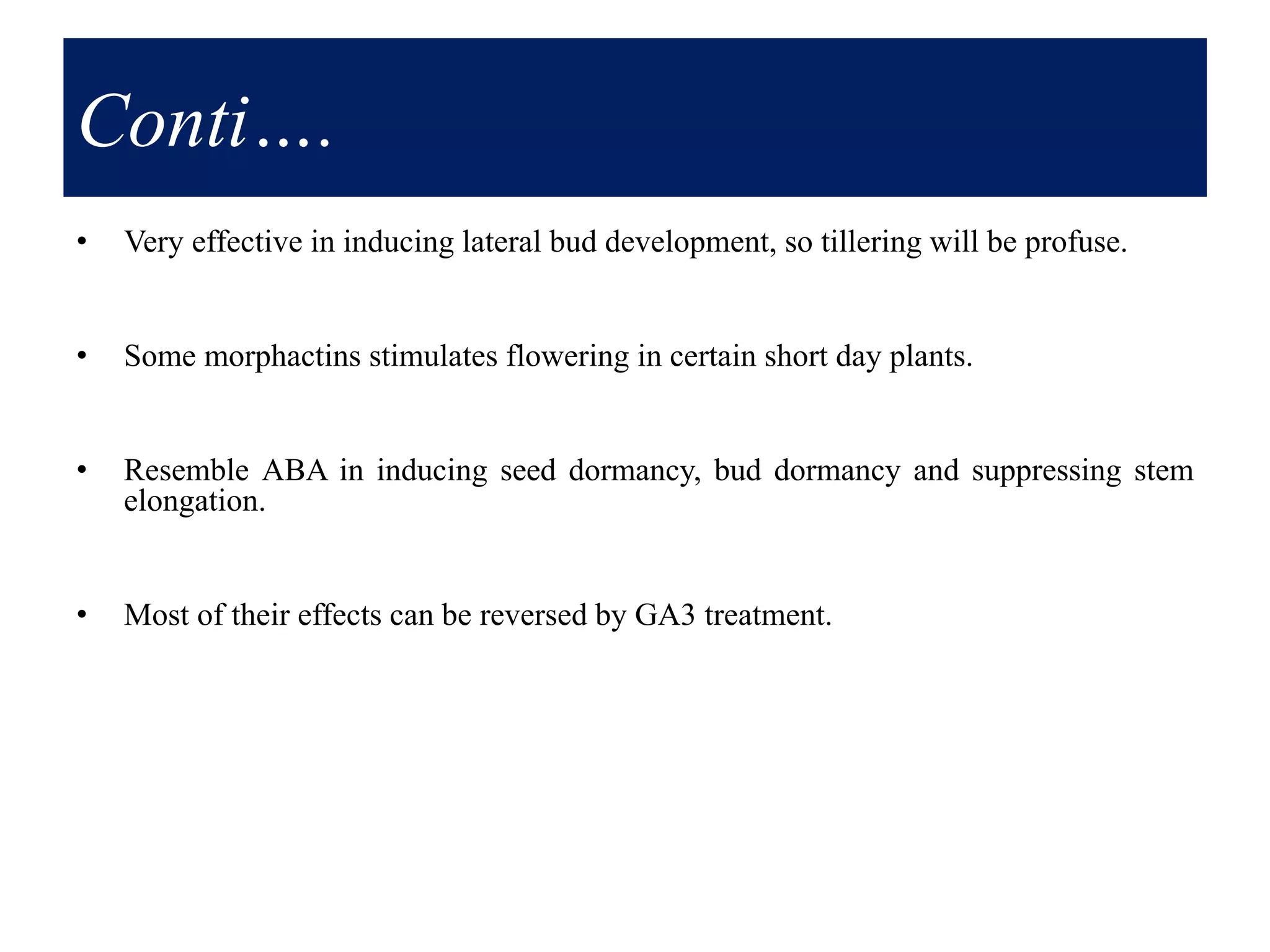 Conti….
• Very effective in inducing lateral bud development, so tillering will be profuse.
• Some morphactins stimulates flowering in certain short day plants.
• Resemble ABA in inducing seed dormancy, bud dormancy and suppressing stem
elongation.
• Most of their effects can be reversed by GA3 treatment.
 