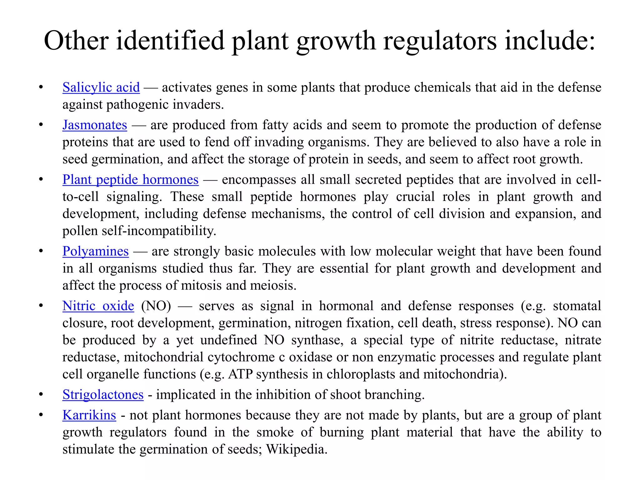 Other identified plant growth regulators include:
• Salicylic acid — activates genes in some plants that produce chemicals that aid in the defense
against pathogenic invaders.
• Jasmonates — are produced from fatty acids and seem to promote the production of defense
proteins that are used to fend off invading organisms. They are believed to also have a role in
seed germination, and affect the storage of protein in seeds, and seem to affect root growth.
• Plant peptide hormones — encompasses all small secreted peptides that are involved in cell-
to-cell signaling. These small peptide hormones play crucial roles in plant growth and
development, including defense mechanisms, the control of cell division and expansion, and
pollen self-incompatibility.
• Polyamines — are strongly basic molecules with low molecular weight that have been found
in all organisms studied thus far. They are essential for plant growth and development and
affect the process of mitosis and meiosis.
• Nitric oxide (NO) — serves as signal in hormonal and defense responses (e.g. stomatal
closure, root development, germination, nitrogen fixation, cell death, stress response). NO can
be produced by a yet undefined NO synthase, a special type of nitrite reductase, nitrate
reductase, mitochondrial cytochrome c oxidase or non enzymatic processes and regulate plant
cell organelle functions (e.g. ATP synthesis in chloroplasts and mitochondria).
• Strigolactones - implicated in the inhibition of shoot branching.
• Karrikins - not plant hormones because they are not made by plants, but are a group of plant
growth regulators found in the smoke of burning plant material that have the ability to
stimulate the germination of seeds; Wikipedia.
 