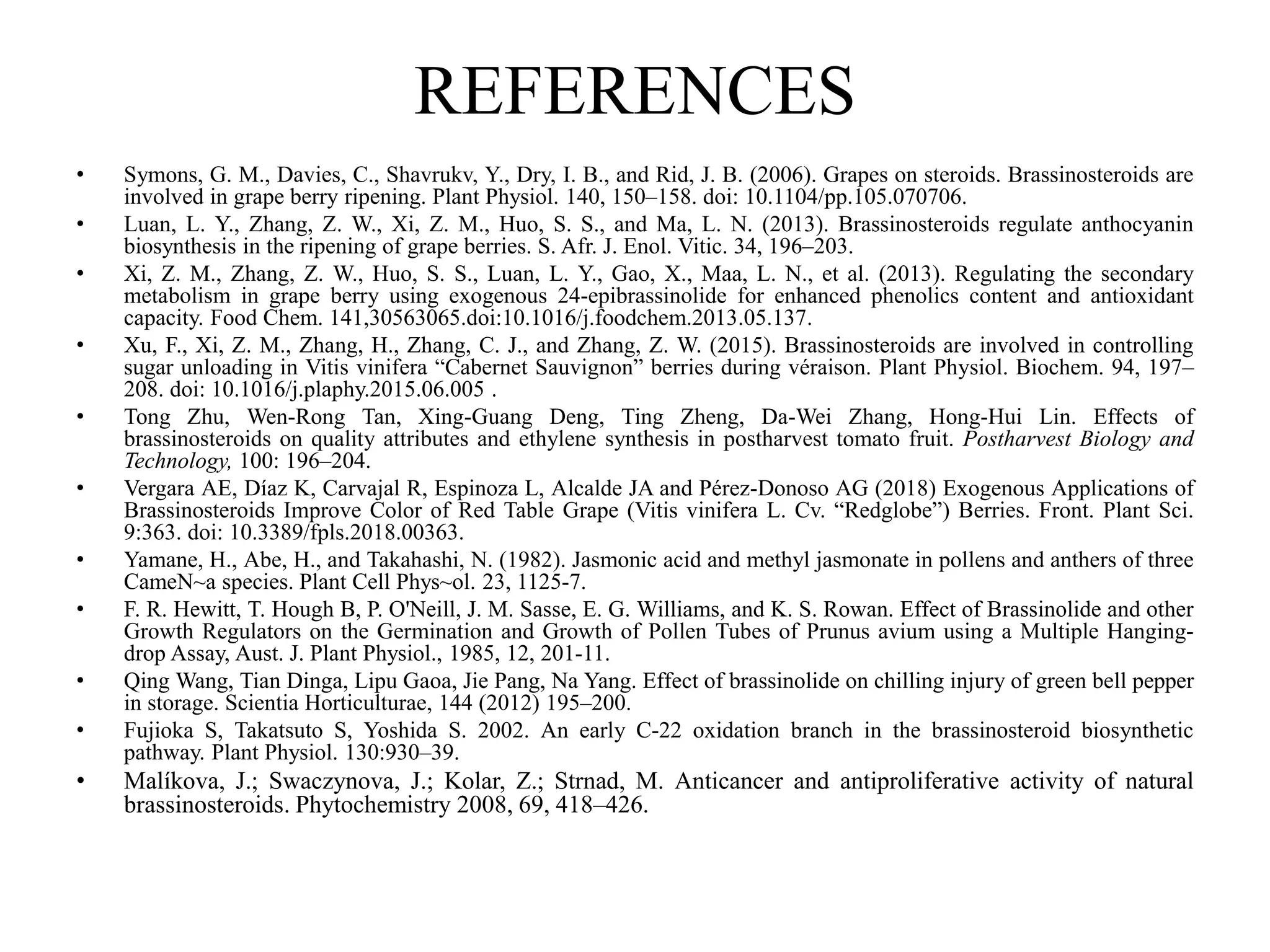 REFERENCES
• Symons, G. M., Davies, C., Shavrukv, Y., Dry, I. B., and Rid, J. B. (2006). Grapes on steroids. Brassinosteroids are
involved in grape berry ripening. Plant Physiol. 140, 150–158. doi: 10.1104/pp.105.070706.
• Luan, L. Y., Zhang, Z. W., Xi, Z. M., Huo, S. S., and Ma, L. N. (2013). Brassinosteroids regulate anthocyanin
biosynthesis in the ripening of grape berries. S. Afr. J. Enol. Vitic. 34, 196–203.
• Xi, Z. M., Zhang, Z. W., Huo, S. S., Luan, L. Y., Gao, X., Maa, L. N., et al. (2013). Regulating the secondary
metabolism in grape berry using exogenous 24-epibrassinolide for enhanced phenolics content and antioxidant
capacity. Food Chem. 141,30563065.doi:10.1016/j.foodchem.2013.05.137.
• Xu, F., Xi, Z. M., Zhang, H., Zhang, C. J., and Zhang, Z. W. (2015). Brassinosteroids are involved in controlling
sugar unloading in Vitis vinifera “Cabernet Sauvignon” berries during véraison. Plant Physiol. Biochem. 94, 197–
208. doi: 10.1016/j.plaphy.2015.06.005 .
• Tong Zhu, Wen-Rong Tan, Xing-Guang Deng, Ting Zheng, Da-Wei Zhang, Hong-Hui Lin. Effects of
brassinosteroids on quality attributes and ethylene synthesis in postharvest tomato fruit. Postharvest Biology and
Technology, 100: 196–204.
• Vergara AE, Díaz K, Carvajal R, Espinoza L, Alcalde JA and Pérez-Donoso AG (2018) Exogenous Applications of
Brassinosteroids Improve Color of Red Table Grape (Vitis vinifera L. Cv. “Redglobe”) Berries. Front. Plant Sci.
9:363. doi: 10.3389/fpls.2018.00363.
• Yamane, H., Abe, H., and Takahashi, N. (1982). Jasmonic acid and methyl jasmonate in pollens and anthers of three
CameN~a species. Plant Cell Phys~ol. 23, 1125-7.
• F. R. Hewitt, T. Hough B, P. O'Neill, J. M. Sasse, E. G. Williams, and K. S. Rowan. Effect of Brassinolide and other
Growth Regulators on the Germination and Growth of Pollen Tubes of Prunus avium using a Multiple Hanging-
drop Assay, Aust. J. Plant Physiol., 1985, 12, 201-11.
• Qing Wang, Tian Dinga, Lipu Gaoa, Jie Pang, Na Yang. Effect of brassinolide on chilling injury of green bell pepper
in storage. Scientia Horticulturae, 144 (2012) 195–200.
• Fujioka S, Takatsuto S, Yoshida S. 2002. An early C-22 oxidation branch in the brassinosteroid biosynthetic
pathway. Plant Physiol. 130:930–39.
• Malíkova, J.; Swaczynova, J.; Kolar, Z.; Strnad, M. Anticancer and antiproliferative activity of natural
brassinosteroids. Phytochemistry 2008, 69, 418–426.
 