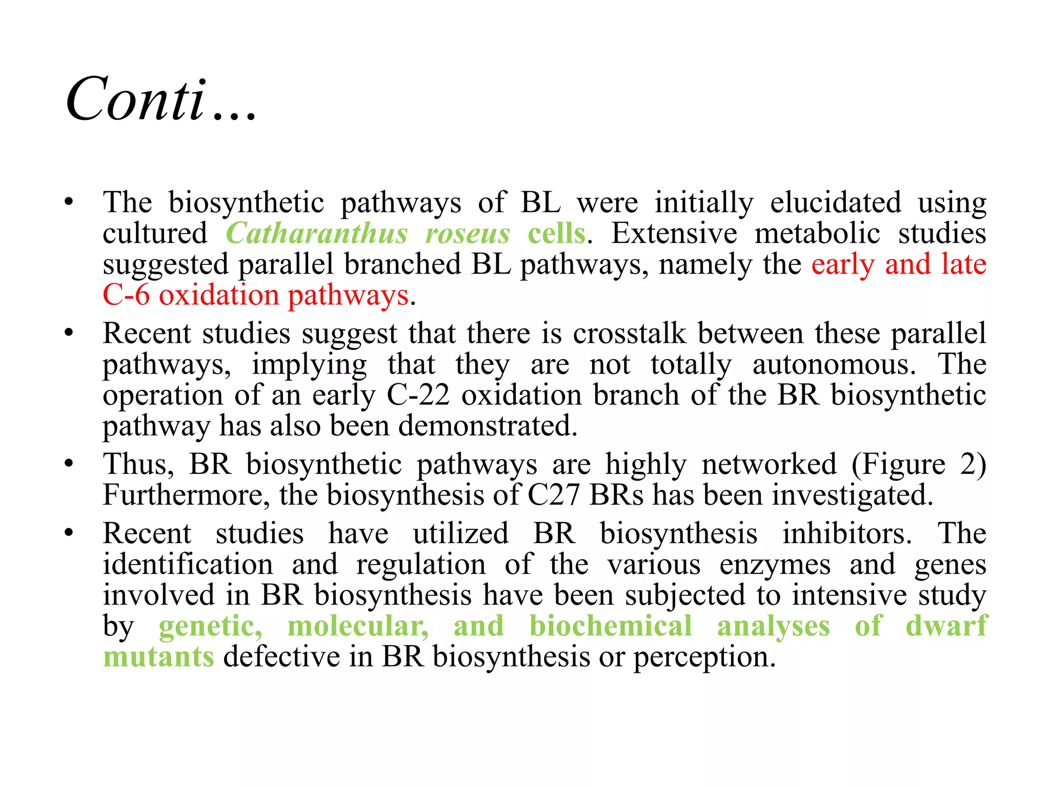 Conti…
• The biosynthetic pathways of BL were initially elucidated using
cultured Catharanthus roseus cells. Extensive metabolic studies
suggested parallel branched BL pathways, namely the early and late
C-6 oxidation pathways.
• Recent studies suggest that there is crosstalk between these parallel
pathways, implying that they are not totally autonomous. The
operation of an early C-22 oxidation branch of the BR biosynthetic
pathway has also been demonstrated.
• Thus, BR biosynthetic pathways are highly networked (Figure 2)
Furthermore, the biosynthesis of C27 BRs has been investigated.
• Recent studies have utilized BR biosynthesis inhibitors. The
identification and regulation of the various enzymes and genes
involved in BR biosynthesis have been subjected to intensive study
by genetic, molecular, and biochemical analyses of dwarf
mutants defective in BR biosynthesis or perception.
 