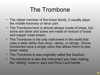 The Trombone
• The oldest member of the brass family, it usually plays
the middle harmony or tenor part.
• The Trombone horn is almost always made of brass, but
some are silver and some are made of mixture of brass
and copper (rose brass).
• The Trombone is the only instrument in the world that
uses a slide rather than keys, valves, or strings. (Some
trombones have a single valve that allows them to play
lower notes)
• The Trombone is was originally called the Sackbut.
• The trombone is also the instrument you hear making
the “sliding” noise in Jazz and Dixie Land bands
 