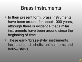 Brass Instruments
• In their present form, brass instruments
have been around for about 1000 years,
although there is evidence that similar
instruments have been around since the
beginning of time.
• These early “brass-style” instruments
included conch shells, animal horns and
hollow sticks.
 