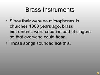 Brass Instruments
• Since their were no microphones in
churches 1000 years ago, brass
instruments were used instead of singers
so that everyone could hear.
• Those songs sounded like this.
 