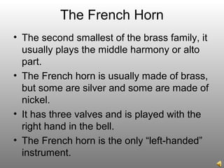 The French Horn
• The second smallest of the brass family, it
usually plays the middle harmony or alto
part.
• The French horn is usually made of brass,
but some are silver and some are made of
nickel.
• It has three valves and is played with the
right hand in the bell.
• The French horn is the only “left-handed”
instrument.
 