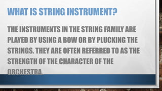 WHAT IS STRING INSTRUMENT?
THE INSTRUMENTS IN THE STRING FAMILY ARE
PLAYED BY USING A BOW OR BY PLUCKING THE
STRINGS. THEY ARE OFTEN REFERRED TO AS THE
STRENGTH OF THE CHARACTER OF THE
ORCHESTRA.
 