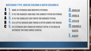 MATCHING TYPE. MATCH COLUMN A WITH COLUMN B
1. HAVE 47 STRINGS AND MULTIPLE PITCHES.
2. IT IS THE BIGGEST AND HAS THE LOWEST PITCH IN STRING.
3. IT IS THE SMALLEST BUT WITH THE HIGHEST PITCH.
4. IS A LITTLE BIGGER AND TUNED A FIFTH LOWER THE VIOLIN.
5. ITS STRINGS ARE TUNED IN PERFECT FIFTH. IT IS HELD IN
BETWEEN THE KNEE WHILE SEATED.
A.VIOLIN
B.VIOLA
C.CELLO
D.DOUBLE
BASS
E.HARP
A
B
C
D
E
 