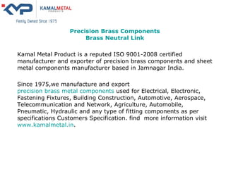 Precision Brass Components Brass Neutral Link Kamal Metal Product is a reputed ISO 9001-2008 certified manufacturer and exporter of precision brass components and sheet metal components manufacturer based in Jamnagar India. Since 1975,we manufacture and export  precision brass metal components  used for Electrical, Electronic, Fastening Fixtures, Building Construction, Automotive, Aerospace, Telecommunication and Network, Agriculture, Automobile, Pneumatic, Hydraulic and any type of fitting components as per specifications Customers Specification. find  more information visit  www.kamalmetal.in . 