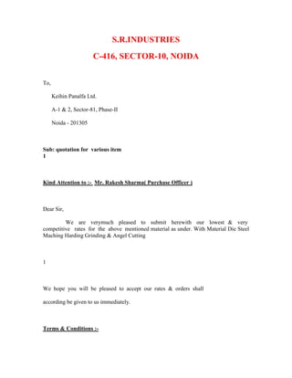 S.R.INDUSTRIES
C-416, SECTOR-10, NOIDA
To,
Keihin Panalfa Ltd.
A-1 & 2, Sector-81, Phase-II
Noida - 201305
Sub: quotation for various item
1
Kind Attention to :- Mr. Rakesh Sharma( Purchase Officer )
Dear Sir,
We are verymuch pleased to submit herewith our lowest & very
competitive rates for the above mentioned material as under. With Material Die Steel
Maching Harding Grinding & Angel Cutting
1
We hope you will be pleased to accept our rates & orders shall
according be given to us immediately.
Terms & Conditions :-
 