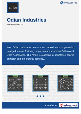 09953355781
A Member of
Odian Industries
www.brassnsteel.com
Door Accessories Casting Door Aldrops Door Handles Cabinet Handles Stainless Steel
Sofa Legs Curtain Brackets Bathroom Accessories Brass Hinges Brass Tower Bolts Brass
Brackets Brass Mirror Dabbi Brass Bat Brass Pivots Brass Gate Hooks Brass Window
Stay Ventilation Latch Door Accessories Casting Door Aldrops Door Handles Cabinet
Handles Stainless Steel Sofa Legs Curtain Brackets Bathroom Accessories Brass
Hinges Brass Tower Bolts Brass Brackets Brass Mirror Dabbi Brass Bat Brass Pivots Brass
Gate Hooks Brass Window Stay Ventilation Latch Door Accessories Casting Door
Aldrops Door Handles Cabinet Handles Stainless Steel Sofa Legs Curtain
Brackets Bathroom Accessories Brass Hinges Brass Tower Bolts Brass Brackets Brass
Mirror Dabbi Brass Bat Brass Pivots Brass Gate Hooks Brass Window Stay Ventilation
Latch Door Accessories Casting Door Aldrops Door Handles Cabinet Handles Stainless
Steel Sofa Legs Curtain Brackets Bathroom Accessories Brass Hinges Brass Tower
Bolts Brass Brackets Brass Mirror Dabbi Brass Bat Brass Pivots Brass Gate Hooks Brass
Window Stay Ventilation Latch Door Accessories Casting Door Aldrops Door
Handles Cabinet Handles Stainless Steel Sofa Legs Curtain Brackets Bathroom
Accessories Brass Hinges Brass Tower Bolts Brass Brackets Brass Mirror Dabbi Brass
Bat Brass Pivots Brass Gate Hooks Brass Window Stay Ventilation Latch Door
Accessories Casting Door Aldrops Door Handles Cabinet Handles Stainless Steel Sofa
Legs Curtain Brackets Bathroom Accessories Brass Hinges Brass Tower Bolts Brass
We, Odian Industries are a most looked upon organization
engaged in manufacturing, supplying and exporting Bathroom &
Door Accessories. Our range is regarded for resistance against
corrosion and dimensional accuracy.
 