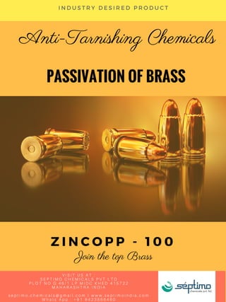 PASSIVATION OF BRASS
Anti-Tarnishing Chemicals
Z I N C O P P - 1 0 0
Join the top Brass
I N D U S T R Y D E S I R E D P R O D U C T
V I S I T U S A T :
S E P T I M O C H E M I C A L S P V T L T D
P L O T N O G 4 6 / 1 L P M I D C K H E D 4 1 5 7 2 2
M A H A R A S H T R A I N D I A
s e p t i m o . c h e m i c a l s @ g m a i l . c o m I w w w . s e p t i m o i n d i a . c o m
W h a t s A p p : + 9 1 9 4 2 3 8 6 6 4 6 0
 