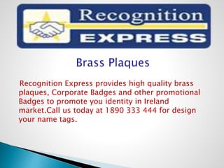 Recognition Express provides high quality brass
plaques, Corporate Badges and other promotional
Badges to promote you identity in Ireland
market.Call us today at 1890 333 444 for design
your name tags.
 