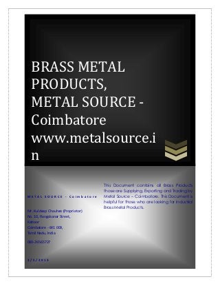 BRASS METAL
  PRODUCTS,
  METAL SOURCE -
  Coimbatore
  www.metalsource.i
  n
                                   This Document contains all Brass Products
                                   those are Supplying, Exporting and Trading by
METAL SOURCE - Coimbatore          Metal Source – Coimbatore. This Document is
                                   helpful for those who are looking for Industrial
                                   Brass Metal Products.
Mr. Kuldeep Chauhan (Proprietor)
No. 10, Rangakonar Street,
Kattoor
Coimbatore - 641 009,
Tamil Nadu, India

080-26565727



3/5/2013
 