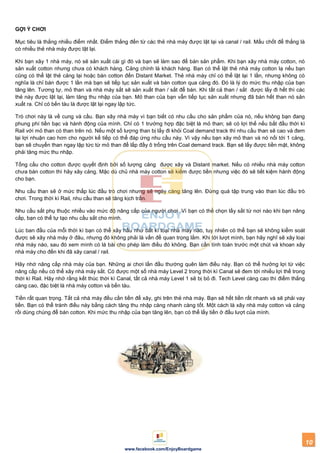 10
www.facebook.com/EnjoyBoardgame
GỢI Ý CHƠI
Mục tiêu là thắng nhiều điểm nhất. Điểm thắng đến từ các thẻ nhà máy được lật lại và canal / rail. Mấu chốt để thắng là
có nhiều thẻ nhà máy được lật lại.
Khi bạn xây 1 nhà máy, nó sẽ sản xuất cái gì đó và bạn sẽ làm sao để bán sản phẩm. Khi bạn xây nhà máy cotton, nó
sản xuất cotton nhưng chưa có khách hàng. Cảng chính là khách hàng. Bạn có thể lật thẻ nhà máy cotton lạ nếu bạn
cũng có thể lật thẻ cảng lại hoặc bán cotton đến Distant Market. Thẻ nhà máy chỉ có thể lật lại 1 lần, nhưng không có
nghĩa là chỉ bán được 1 lần mà bạn sẽ tiếp tục sản xuất và bán cotton qua cảng đó. Đó là lý do mức thu nhập của bạn
tăng lên. Tương tự, mỏ than và nhà máy sắt sẽ sản xuất than / sắt để bán. Khi tất cả than / sắt được lấy đi hết thì các
thẻ này được lật lại, làm tăng thu nhập của bạn. Mỏ than của bạn vẫn tiếp tục sản xuất nhưng đã bán hết than nó sản
xuất ra. Chỉ có bến tàu là được lật lại ngay lập tức.
Trò chơi này là về cung và cầu. Bạn xây nhà máy vì bạn biết có nhu cầu cho sản phẩm của nó, nếu không bạn đang
phung phí tiền bạc và hành động của mình. Chỉ có 1 trường hợp đặc biệt là mỏ than; sẽ có lợi thế nếu bắt đầu thời kì
Rail với mỏ than có than trên nó. Nếu một số lượng than bị lấy đi khỏi Coal demand track thì nhu cầu than sẽ cao và đem
lại lợi nhuận cao hơn cho người kế tiếp có thể đáp ứng nhu cầu này. Vì vậy nếu bạn xây mỏ than và nó nối tới 1 cảng,
bạn sẽ chuyển than ngay lập tức từ mỏ than để lấp đầy ô trống trên Coal demand track. Bạn sẽ lấy được tiền mặt, không
phải tăng mức thu nhập.
Tổng cầu cho cotton được quyết định bởi số lượng cảng được xây và Distant market. Nếu có nhiều nhà máy cotton
chưa bán cotton thì hãy xây cảng. Mặc dù chủ nhà máy cotton sẽ kiếm được tiền nhưng việc đó sẽ tiết kiệm hành động
cho bạn.
Nhu cầu than sẽ ở mức thấp lúc đầu trò chơi nhưng sẽ ngày càng tăng lên. Đừng quá tập trung vào than lúc đầu trò
chơi. Trong thời kì Rail, nhu cầu than sẽ tăng kịch trần.
Nhu cầu sắt phụ thuộc nhiều vào mức độ nâng cấp của người chơi. Vì bạn có thể chọn lấy sắt từ nơi nào khi bạn nâng
cấp, bạn có thể tự tạo nhu cầu sắt cho mình.
Lúc ban đầu của mỗi thời kì bạn có thể xây hầu như bất kì loại nhà máy nào, tuy nhiên có thể bạn sẽ không kiểm soát
được sẽ xây nhà máy ở đâu, nhưng đó không phải là vấn đề quan trọng lắm. Khi tới lượt mình, bạn hãy nghĩ sẽ xây loại
nhà máy nào, sau đó xem mình có lá bài cho phép làm điều đó không. Bạn cần tính toán trước một chút và khoan xây
nhà máy cho đến khi đã xây canal / rail.
Hãy nhớ nâng cấp nhà máy của bạn. Những ai chơi lần đầu thường quên làm điều này. Bạn có thể hưởng lợi từ việc
nâng cấp nếu có thể xây nhà máy sắt. Có được một số nhà máy Level 2 trong thời kì Canal sẽ đem tới nhiều lợi thế trong
thời kì Rail. Hãy nhớ rằng kết thúc thời kì Canal, tất cả nhà máy Level 1 sẽ bị bỏ đi. Tech Level càng cao thì điểm thắng
càng cao, đặc biệt là nhà máy cotton và bến tàu.
Tiền rất quan trọng. Tất cả nhà máy đều cần tiền để xây, ghi trên thẻ nhà máy. Bạn sẽ hết tiền rất nhanh và sẽ phải vay
tiền. Bạn có thể tránh điều này bằng cách tăng thu nhập càng nhanh càng tốt. Một cách là xây nhà máy cotton và cảng
rồi dùng chúng để bán cotton. Khi mức thu nhập của bạn tăng lên, bạn có thể lấy tiền ở đầu lượt của mình.
 