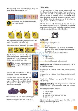 3
www.facebook.com/EnjoyBoardgame
Mỗi người đặt phím đánh dấu (player disc) của
mình tại ô £0 trên Income/VP track
Victory Point (VP) counters chỉ dùng vào
cuối thời kì đầu tiên
Mỗi người xếp Industry counters như hình bên
dưới. Tech level từ thấp xuống cao.
Các industry counter sau khi xếp sẽ như sau:
Đặt Coal cube màu đen vào mỗi ô của
Coal Demand track. Đặt Iron cube màu
cam vào mỗi ô của Iron Demand track.
Những cube còn lại để qua 1 bên.
Đặt viên đánh dấu màu đen vào
ô trên cùng của Cotton Demand
track.
Xào các thẻ Distant Market và đặt úp
xuống vào ô “Distant Market Tiles”
Tự chọn người chơi lượt đầu tiên, lượt
chơi những người khác theo thứ tự
ngược chiều kim đồng hồ. Đánh dấu thứ
tự lượt chơi trên Player Order bằng các
thẻ màu của mỗi người.
Chia mỗi người £30. Tiền còn lại ngân hàng giữ.
Thẻ màu bạc trị giá £5. Thẻ màu nâu trị giá £1.
TỔNG QUAN:
Trò chơi gồm 2 thời kì: Canal và Rail. Mỗi thời kì kết thúc
khi xấp bài hết và người chơi hết bài. Trong lượt của mình,
người chơi đánh 2 lá và thực hiện 2 hành động như đặt
Industry counter và Links lên bản đồ, phát triển kĩ thuật,
bán cotton trong nước hoặc ngoài nước, vay tiền . Người
chơi cố gắng đặt và lật Industry counter để tăng thu nhập
ngay lập tức và ghi điểm vào cuối thời kì.
Chỉ tính điểm vào cuối thời kì. Người chơi tính điểm cho
các thẻ Industry đã được lật và Links đã xây. Cuối thời kì
Rail, người chơi được tính thêm điểm cho số tiền còn dư.
Cuối cùng, ai có số điểm cao nhất chiến thắng.
CÁCH CHƠI:
Mỗi thời kì gồm những Bước sau:
1. Chia bài
2. Hành động gồm A. Lấy thu nhập; B. Đánh bài; C.
Xác định thứ tự lượt đi cho vòng sau (player order);
D. Lấy thêm bài
Hành động cho đến khi kết thúc thời kì
3. Điểm thắng
4. Kết thúc thời kì
Trò chơi kết thúc vào cuối thời kì Rail
BƢỚC 1: Chia bài (Xào bài và chia cho mỗi người 8 lá. Bỏ
đi một số lá như sau):
4 người chơi: bỏ 6 lá trong thời kì Canal; bỏ 2 lá trong thời
kì Rail
3 người chơi: bỏ 9 lá trong thời kì Canal; bỏ 6 lá trong thời
kì Rail
Các lá bài bỏ đi để qua 1 bên úp xuống. Các lá bài còn lại
đặt úp xuống.
BƢỚC 2: Hành động (nếu 4 người chơi thì mỗi thời kì
gồm 8 vòng; nếu 3 người chơi thì mỗi thời kì gồm 10 vòng)
Mỗi vòng gồm các hành động sau:
A. Lấy thu nhập
B. Đánh bài
C. Xác định Player order cho vòng sau
D. Lấy thêm bài
Lặp lại hành động cho đến khi người chơi không còn bài
trên tay, và chyển sang Bước 3.
 