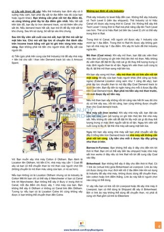 6
www.facebook.com/EnjoyBoardgame
c) Lấy sắt (Iron) để xây: Nếu thẻ Industry bạn định xây có ô
vuông màu cam, bạn phải lấy sắt từ địa điểm nào đó (của bạn
hoặc người khác). Bạn không cần phải nối tới địa điểm đó,
và cũng không phải lấy từ địa điểm gần nhất. Nếu hết sắt
trên bản đồ, bạn lấy từ Iron demand track, và trả thêm tiền cho
sắt đó. Nếu demand track hết sắt, bạn trả £5 để lấy một sắt từ
kho chung. Sau khi sử dụng, bỏ sắt lại vào kho chung.
Sau khi lấy viên sắt cuối của mỏ sắt, bạn lật thẻ mỏ sắt lại
mặt bên kia. Chủ mỏ sắt lập tức di chuyển thẻ đánh dấu
trên Income track bằng với giá trị ghi trên vòng tròn màu
vàng. Bạn không phải trả tiền cho người khác để lấy sắt của
người đó.
d) Tiền (góc phải trên cùng của thẻ Industry) trả để xây nhà máy
+ tiền trả cho sắt / than trên Demand track bỏ vào ô Amount
Spent.
Vd: Bạn muốn xây nhà máy Cotton ở Oldham. Bạn đánh lá
Location tên Oldham, trả tiền £14, nhà máy này cần 1 Coal để
xây và bạn có thể chuyển than từ mỏ than của người chơi Đỏ
(không chuyển từ mỏ than màu vàng của bạn, vì nó xa hơn).
Nếu bạn không có lá Location Oldham nhưng có lá Industry là
Cotton Mill thì bạn chỉ có thể xây ở Manchester vì bạn có Canal
link tới Manchester. Bạn không thể xây ở Bury vì trong thời kì
Canal, mỗi địa điểm chị được xây 1 nhà máy của bạn. Bạn
không thể xây ở Oldham vì không có Canal link đến Oldham.
Tương tự nếu bạn có lá Location Colne thì cũng không xây
được vì bạn không thể chuyển than đến Colne.
Những qui định về xây Industry:
Phải xây Industry từ level thấp đến cao. Không thể xây Industry
có Tech Level 0 (bến tàu shipyard). Thẻ Industry có kí hiệu
Canal chỉ được xây trong thời kì Canal. Vd: Không thể xây thẻ
Tech Level 1 trong thời kì Rail mà phải nâng cấp lên Tech Level
cao hơn. Thẻ có kí hiệu Rail (vd bên tàu Level 2) chỉ có thể xây
trong thời kì Rail.
Trong thời kì Canal, mỗi người chỉ được xây 1 Industry của
mình tại 1 địa điểm. Trong thời kì Rail thì được xây không giới
hạn số nhà máy tại 1 địa điểm. Khi xây thì luôn để thẻ Industry
ngửa lên.
Mỏ than (Coal mine): Khi xây mỏ than, bạn đặt các viên than
màu đen (số lượng có ghi trên thẻ) lên thẻ mỏ than. Nếu không
đủ viên than để đặt thì lấy một cái gì đó thay thế tượng trưng vì
mặc định nguồn than là vô tận. Ngay khi viên than cuối cùng bị
lấy đi, lật thẻ mỏ than sang mặt bên kia.
Khi bạn xây xong mỏ than, nếu mỏ than đó có link sẵn nối tới
một cảng đã xây của bạn hoặc người khác (thẻ cảng úp hoặc
ngửa) (External Location cũng xem như 1 cảng đã xây), bạn
phải lập tức chuyển than từ mỏ lấp đầy Coal Demand track từ
dưới lên trên. Bạn lấy tiền từ ngân hàng cho mỗi ô được lấp đầy
trên Coal Demand track. Bạn phải trả tiền xây mỏ than trƣớc,
rồi mới đƣợc lấy số tiền này.
Nếu mỏ than bạn xây không nối tới cảng nào hết thì sau đó cho
dù có link xây sau, nối tới cảng, bạn cũng không được chuyển
than cho Coal demand track.
Nhà máy sắt (Iron works): Khi xây nhà máy sắt, bạn đặt các
viên sắt màu cam (số lượng có ghi trên thẻ) lên thẻ nhà máy
sắt. Nếu không đủ viên sắt để đặt thì lấy một cái gì đó thay thế
tượng trưng vì mặc định nguồn sắt là vô tận. Ngay khi viên sắt
cuối cùng bị lấy đi, lật thẻ nhà máy sắt sang mặt bên kia.
Ngay khi bạn xây xong nhà máy sắt bạn phải chuyển sắt lấp
đầy ô trống trên Iron Demand track mà nhà máy sắt không cần
phải nối tới cảng. Lấy tiền cho mỗi ô đƣợc lấp đầy giống
nhƣ than ở trên.
Barrow-in-Furness: Bạn không thể xây ở đây cho đến khi tới
thời kì Rail. Bạn chỉ có thể xây bến tàu shipyard hoặc nhà máy
sắt Iron works ở đây nếu có link Rail nối tới để cung cấp Coal
vào đây.
Birkenhead: Bạn không thể xây ở đây cho đến thời kì Rail. Có
1 link ảo (virtual link) giữa Birkenhead và Liverpool. Link ảo này
chỉ được dùng cho mục đích kết nối 2 địa điểm trên khi sử dụng
lá Industry để xây nhà máy, không được dùng để chuyển than,
bán cotton hoặc tính điểm thắng. Link ảo này bất kì người chơi
nào cũng có thể dùng.
Vì vậy nếu bạn có link nối tới Liverpool hoặc đã xây nhà máy ở
Liverpool, bạn có thể dùng lá Shipyard để xây ở Birkenhead.
Bởi vì link ảo này không thể dùng để chuyển than, nó phải đi
cùng với Rail gồm cả link từ Ellesmere
 