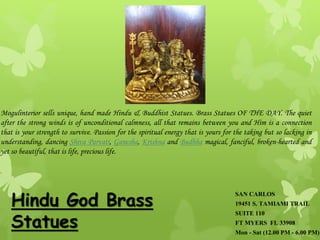 SAN CARLOS
19451 S. TAMIAMI TRAIL
SUITE 110
FT MYERS FL 33908
Mon - Sat (12.00 PM - 6.00 PM)
Hindu God Brass
Statues
Mogulinterior sells unique, hand made Hindu & Buddhist Statues. Brass Statues OF THE DAY. The quiet
after the strong winds is of unconditional calmness, all that remains between you and Him is a connection
that is your strength to survive. Passion for the spiritual energy that is yours for the taking but so lacking in
understanding, dancing Shiva Parvati, Ganesha, Krishna and Budhha magical, fanciful, broken-hearted and
yet so beautiful, that is life, precious life.
 