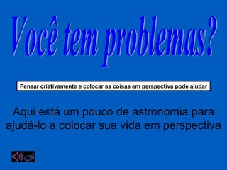 Você tem problemas? Pensar criativamente  e colocar as coisas em perspectiva pode ajudar Aqui está um pouco de astronomia para ajudá-lo a colocar sua vida em perspectiva 