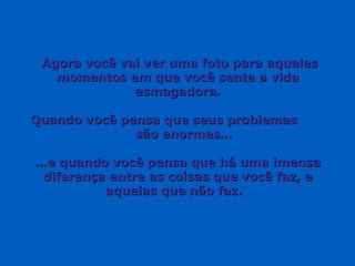 Agora você vai ver uma foto para aqueles momentos em que você sente a vida esmagadora. Quando você pensa que seus problemas  são enormes… … e quando você pensa que há uma imensa diferença entre as coisas que você faz, e aquelas que não faz.  