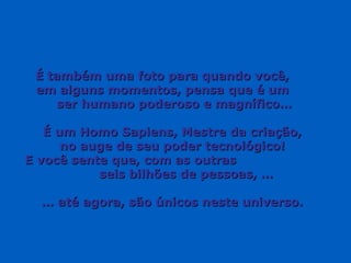 É também uma foto para quando você,  em alguns momentos, pensa que é um  ser humano poderoso e magnífico… É um Homo Sapiens, Mestre da criação,  no auge de seu poder tecnológico!  E você sente que, com as outras  seis bilhões de pessoas, … …  até agora, são únicos neste universo.  
