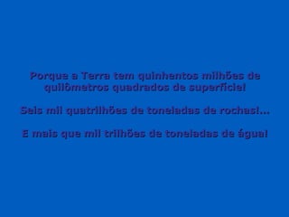 Porque a Terra tem quinhentos milhões de quilômetros quadrados de superfície! Seis mil quatrilhões de toneladas de rochas!... E mais que mil trilhões de toneladas de água! 
