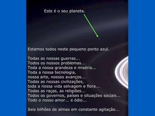 Estamos todos neste pequeno ponto azul. Todas as nossas guerras...  Todos os nossos problemas...  Toda a nossa grandeza e miséria...  Toda a nossa tecnologia,  nossa arte, nossos avanços...  Todas as nossas civilizações,  toda a nossa vida selvagem e flora... Todas as raças, as religiões...  Todos os governos, países e situações sociais... Todo o nosso amor... e ódio... Seis bilhões de almas em constante agitação... Este é o seu planeta. 