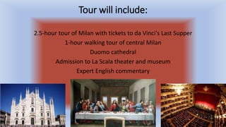 Tour will include:
2.5-hour tour of Milan with tickets to da Vinci's Last Supper
1-hour walking tour of central Milan
Duomo cathedral
Admission to La Scala theater and museum
Expert English commentary
 