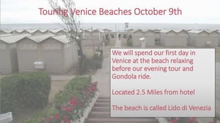 Touring Venice Beaches October 9th
We will spend our first day in
Venice at the beach relaxing
before our evening tour and
Gondola ride.
Located 2.5 Miles from hotel
The beach is called Lido di Venezia
 