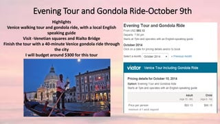 Evening Tour and Gondola Ride-October 9th
Highlights
Venice walking tour and gondola ride, with a local English
speaking guide
Visit -Venetian squares and Rialto Bridge
Finish the tour with a 40-minute Venice gondola ride through
the city
I will budget around $300 for this tour
 