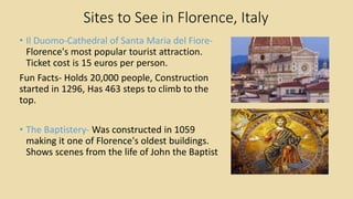 Sites to See in Florence, Italy
• Il Duomo-Cathedral of Santa Maria del Fiore-
Florence's most popular tourist attraction.
Ticket cost is 15 euros per person.
Fun Facts- Holds 20,000 people, Construction
started in 1296, Has 463 steps to climb to the
top.
• The Baptistery- Was constructed in 1059
making it one of Florence's oldest buildings.
Shows scenes from the life of John the Baptist
 