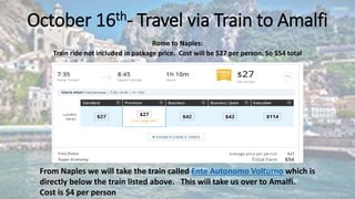 October 16th- Travel via Train to Amalfi
Rome to Naples:
Train ride not included in package price. Cost will be $27 per person, So $54 total
From Naples we will take the train called Ente Autonomo Volturno which is
directly below the train listed above. This will take us over to Amalfi.
Cost is $4 per person
 