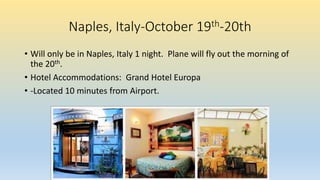 Naples, Italy-October 19th-20th
• Will only be in Naples, Italy 1 night. Plane will fly out the morning of
the 20th.
• Hotel Accommodations: Grand Hotel Europa
• -Located 10 minutes from Airport.
 
