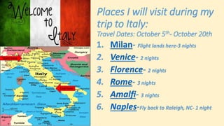 Places I will visit during my
trip to Italy:
Travel Dates: October 5th- October 20th
1. Milan- Flight lands here-3 nights
2. Venice- 2 nights
3. Florence- 2 nights
4. Rome- 3 nights
5. Amalfi- 3 nights
6. Naples-Fly back to Raleigh, NC- 1 night
Start here
End here
 