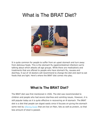 What is The BRAT Diet?
It is quite common for people to suffer from an upset stomach and turn away
from delicious foods. This is the stomach flu (gastrointestinal infection) we’re
talking about which attacks all age groups. While there are medications and
treatments that are offered to people who have stomach flu, nausea and
diarrhea, 9 out of 10 doctors will recommend to change the diet and start to eat
foods that are light. Here’s where the BRAT diet comes into play.
What Is The BRAT Diet?
The BRAT diet was first mentioned in 1926. The diet was recommended to
children and people who had severe diarrhea and vomiting issues. However, it is
still popular today as it is quite effective in recovering an ill stomach. The BRAT
diet is a diet that people can digest easily since it focuses on giving the stomach
some rest by offering foods that are low on fiber, fats as well as protein, so that
less amount of stool is passed.
 