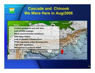Cascade and Chinook
              We Were Here in Aug/2006


•   Limited geological and well data;
•   Lack of field analogs;
•   Harsh environmental conditions;
•   Ultra-deep waters;
•   Lack of pipeline infrastructure;
•   FPSO regulation under development;
•   Tight SOP deadlines;
•   Willingness to produce ASAP.




                                  10 of 20
                                             10
 