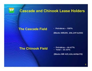 Cascade and Chinook Lease Holders



                        • Petrobras – 100%
The Cascade Field
                        (Blocks WR205, 206,249 &250)




                        • Petrobras – 66.67%
The Chinook Field       • Total – 33.33%

                        (Blocks WR 425,426,469&470)



              8 of 20
                                                       8
 