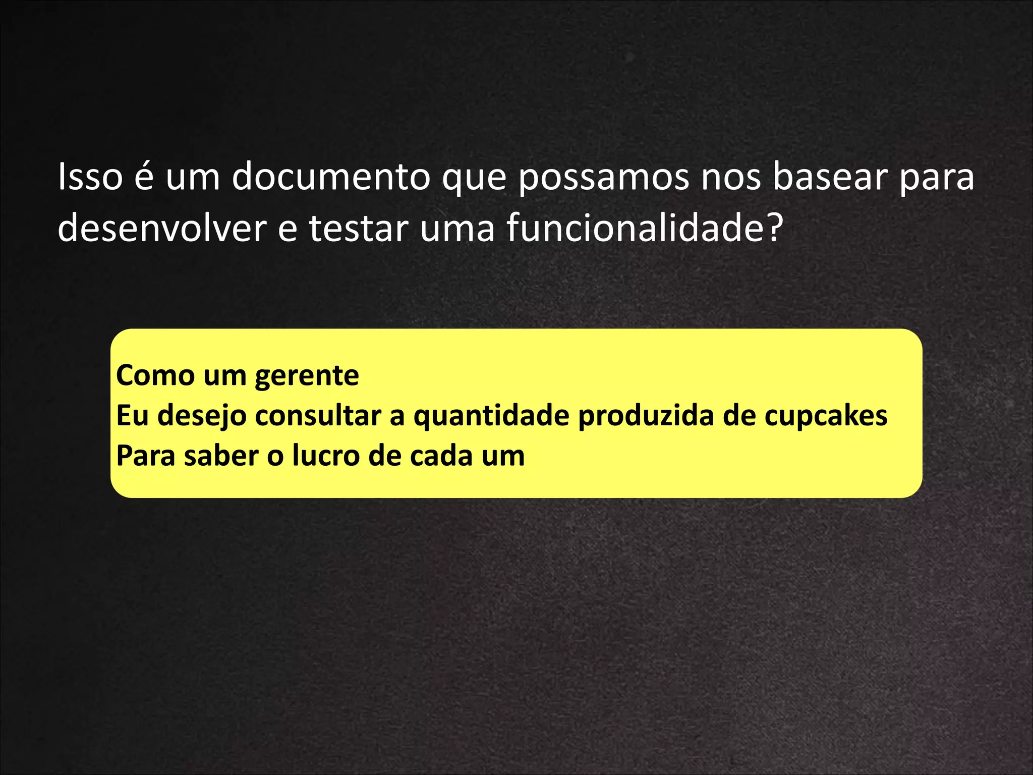 Isso	
  é	
  um	
  documento	
  que	
  possamos	
  nos	
  basear	
  para	
  
desenvolver	
  e	
  testar	
  uma	
  funcionalidade?
Como	
  um	
  gerente	
  
Eu	
  desejo	
  consultar	
  a	
  quantidade	
  produzida	
  de	
  cupcakes	
  
Para	
  saber	
  o	
  lucro	
  de	
  cada	
  um

 