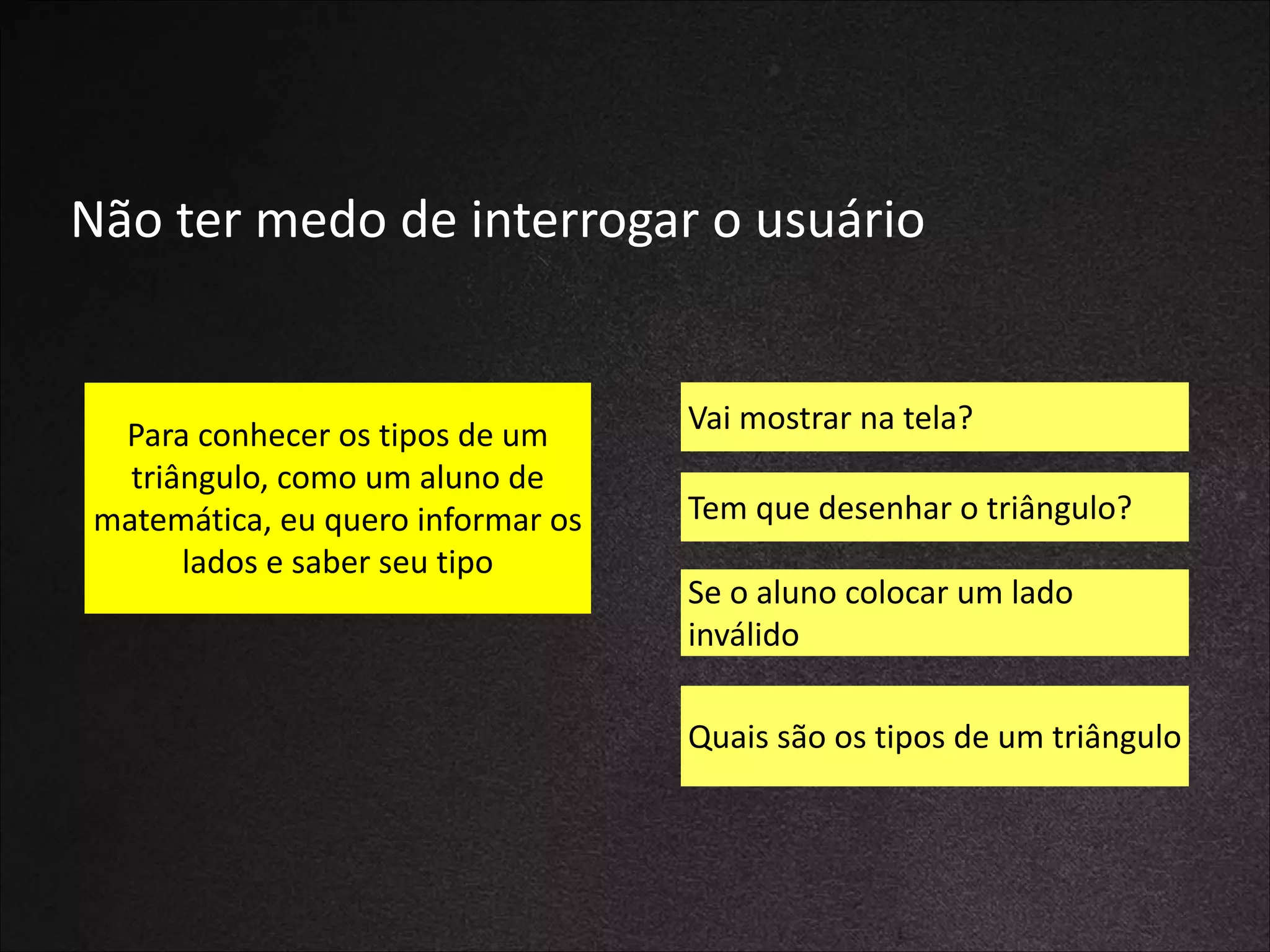 Não	
  ter	
  medo	
  de	
  interrogar	
  o	
  usuário

Para	
  conhecer	
  os	
  tipos	
  de	
  um	
  
triângulo,	
  como	
  um	
  aluno	
  de	
  
matemática,	
  eu	
  quero	
  informar	
  os	
  
lados	
  e	
  saber	
  seu	
  tipo

Vai	
  mostrar	
  na	
  tela?
Tem	
  que	
  desenhar	
  o	
  triângulo?
Se	
  o	
  aluno	
  colocar	
  um	
  lado	
  
inválido
Quais	
  são	
  os	
  tipos	
  de	
  um	
  triângulo

 