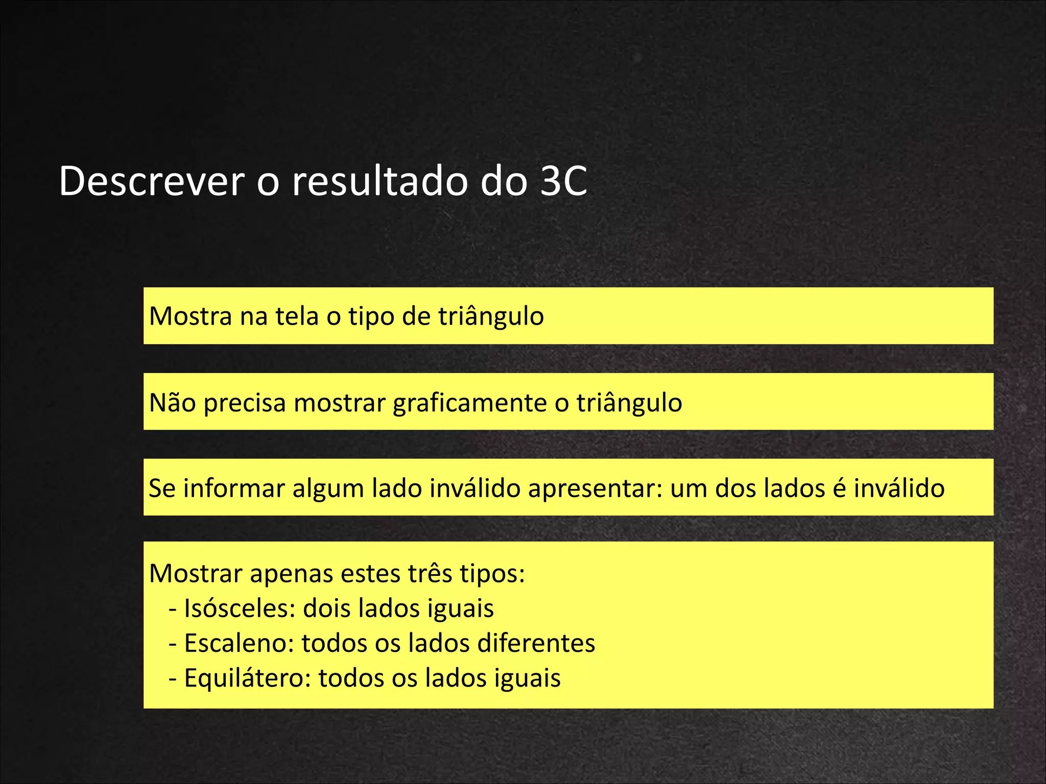 Descrever	
  o	
  resultado	
  do	
  3C
Mostra	
  na	
  tela	
  o	
  tipo	
  de	
  triângulo
Não	
  precisa	
  mostrar	
  graficamente	
  o	
  triângulo
Se	
  informar	
  algum	
  lado	
  inválido	
  apresentar:	
  um	
  dos	
  lados	
  é	
  inválido
Mostrar	
  apenas	
  estes	
  três	
  tipos:	
  
	
  	
  	
  -­‐	
  Isósceles:	
  dois	
  lados	
  iguais	
  
	
  	
  	
  -­‐	
  Escaleno:	
  todos	
  os	
  lados	
  diferentes	
  
	
  	
  	
  -­‐	
  Equilátero:	
  todos	
  os	
  lados	
  iguais

 