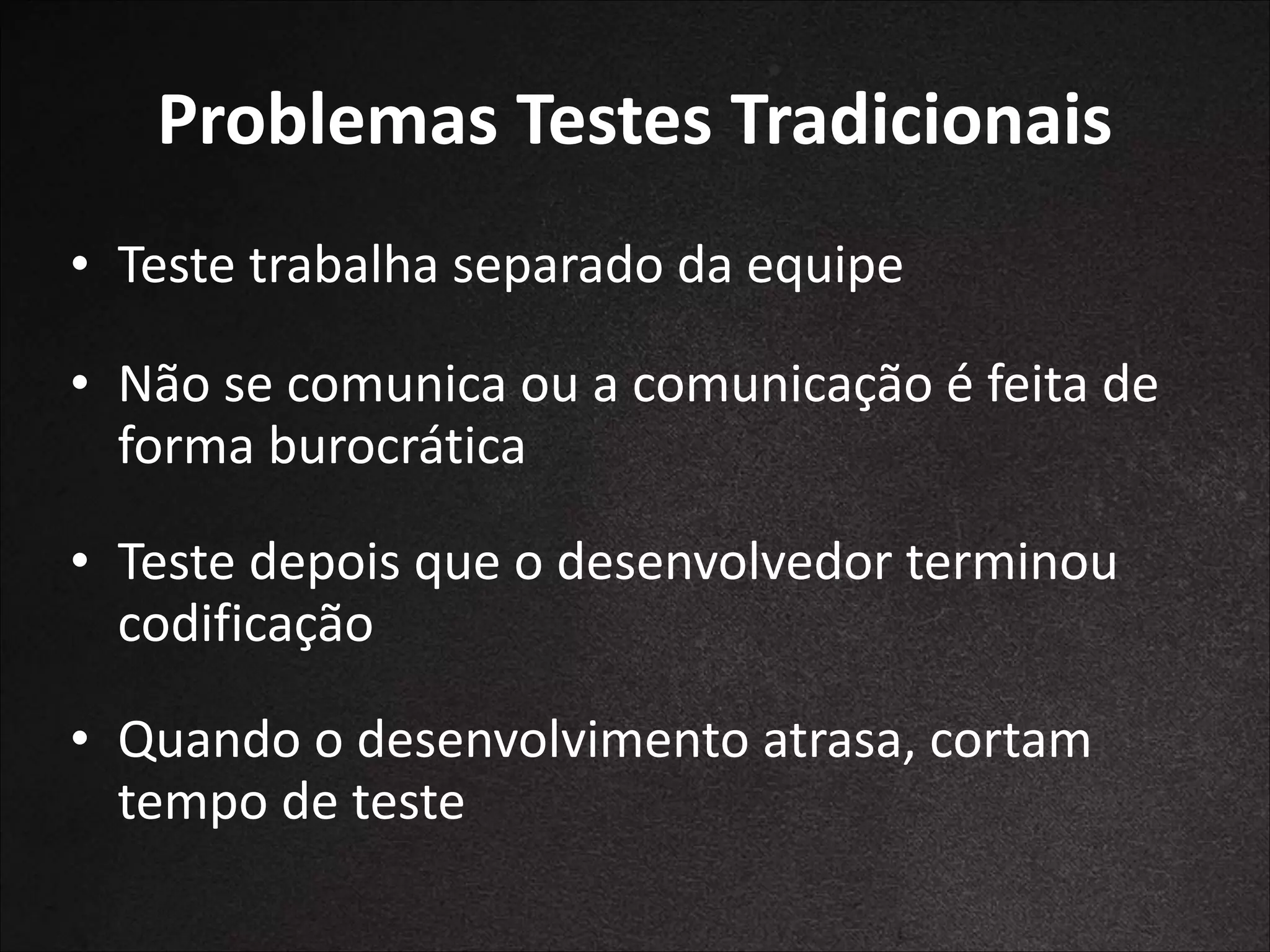 Problemas	
  Testes	
  Tradicionais
• Teste	
  trabalha	
  separado	
  da	
  equipe	
  
!

• Não	
  se	
  comunica	
  ou	
  a	
  comunicação	
  é	
  feita	
  
de	
  forma	
  burocrática	
  
!

• Teste	
  depois	
  que	
  o	
  desenvolvedor	
  
terminou	
  	
  codificação	
  
!

• Quando	
  o	
  desenvolvimento	
  atrasa,	
  cortam	
  
tempo	
  de	
  teste

 
