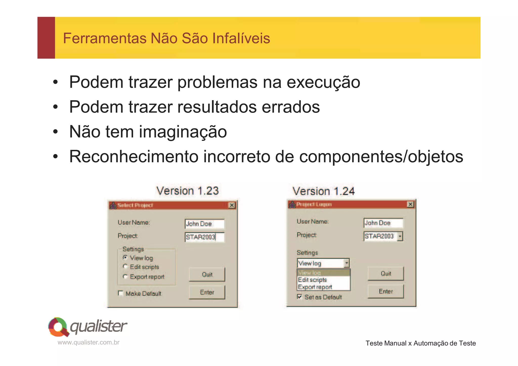 Ferramentas Não São Infalíveis


•   Podem trazer problemas na execução
•   Podem trazer resultados errados
•   Não tem imaginação
•   Reconhecimento incorreto de componentes/objetos




www.qualister.com.br                   Teste Manual x Automação de Teste
 