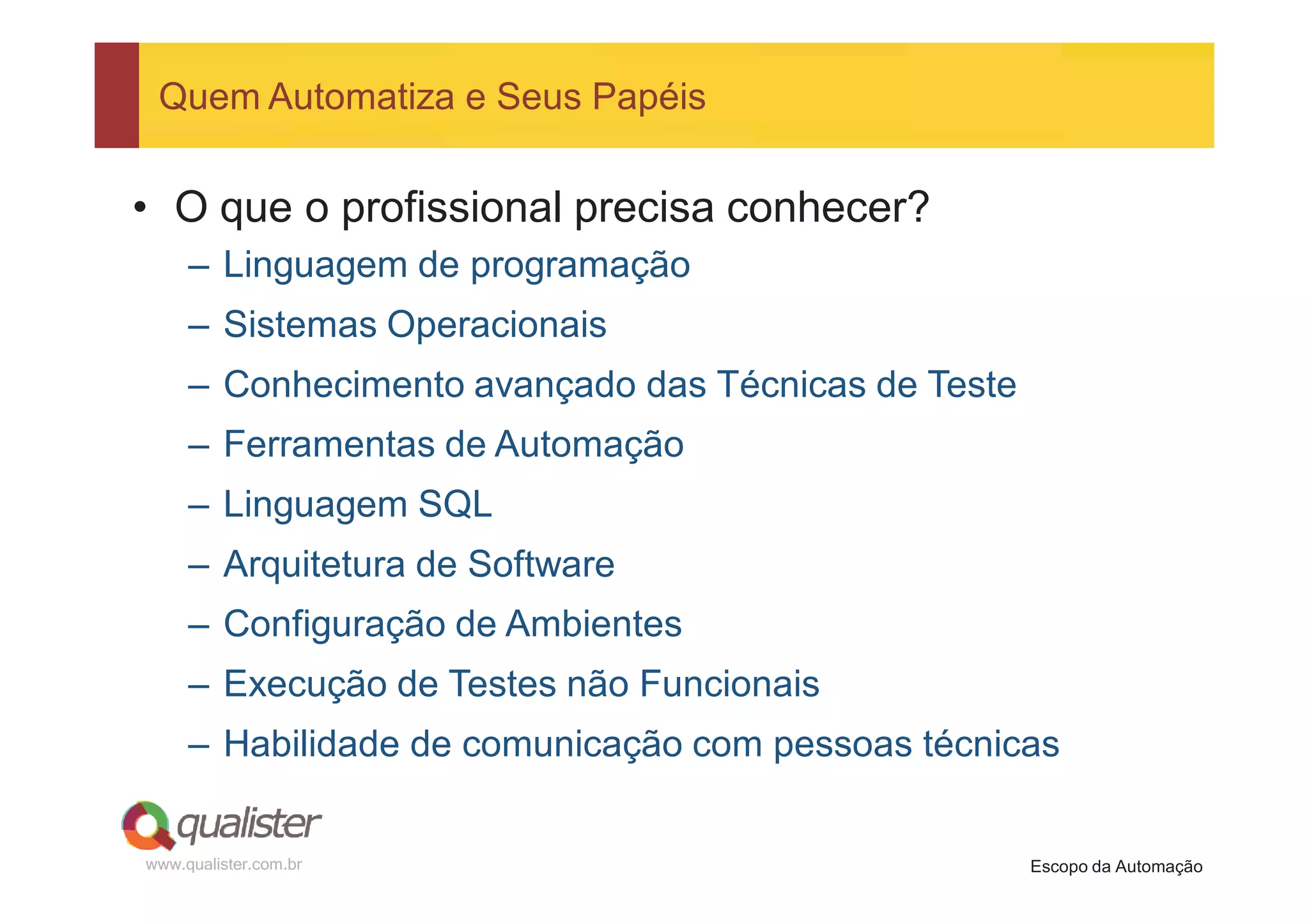 Quem Automatiza e Seus Papéis


• O que o profissional precisa conhecer?
     – Linguagem de programação
     – Sistemas Operacionais
     – Conhecimento avançado das Técnicas de Teste
     – Ferramentas de Automação
     – Linguagem SQL
     – Arquitetura de Software
     – Configuração de Ambientes
     – Execução de Testes não Funcionais
     – Habilidade de comunicação com pessoas técnicas


www.qualister.com.br                                 Escopo da Automação
 