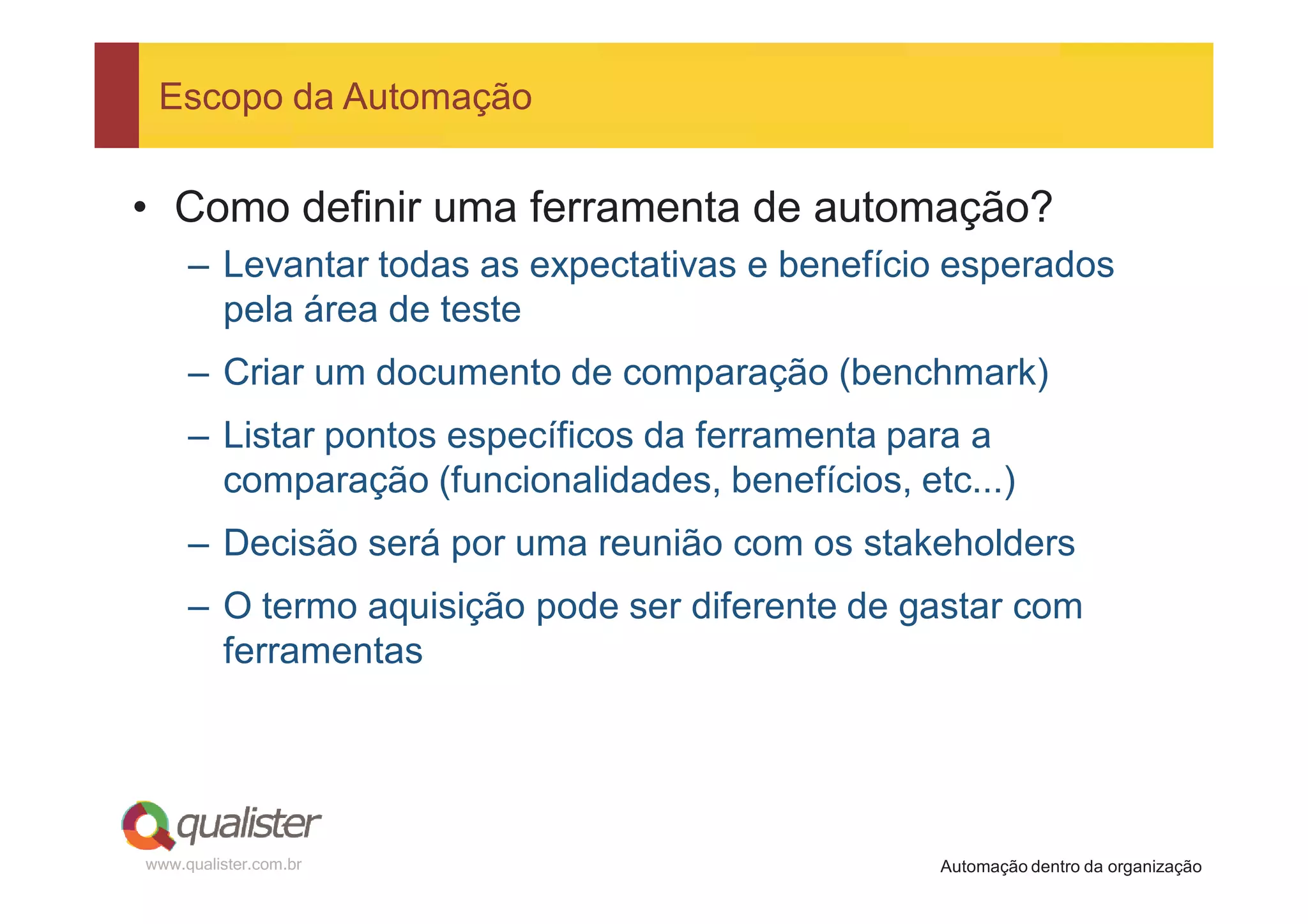 Escopo da Automação


• Como definir uma ferramenta de automação?
     – Levantar todas as expectativas e benefício esperados
       pela área de teste
     – Criar um documento de comparação (benchmark)
     – Listar pontos específicos da ferramenta para a
       comparação (funcionalidades, benefícios, etc...)
     – Decisão será por uma reunião com os stakeholders
     – O termo aquisição pode ser diferente de gastar com
       ferramentas




www.qualister.com.br                              Automação dentro da organização
 